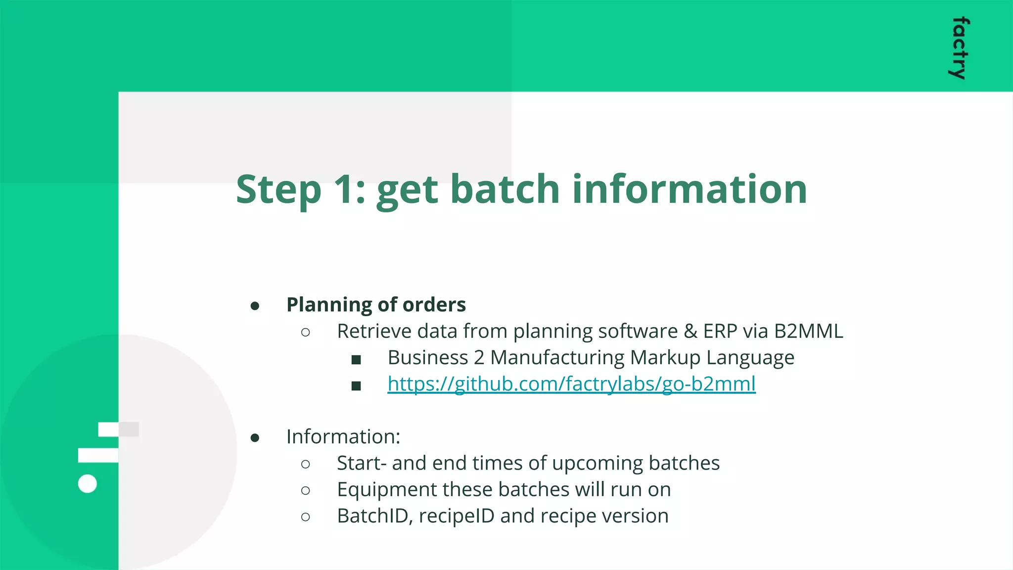 Step 1: get batch information
● Planning of orders
○ Retrieve data from planning software & ERP via B2MML
■ Business 2 Manufacturing Markup Language
■ https://github.com/factrylabs/go-b2mml
● Information:
○ Start- and end times of upcoming batches
○ Equipment these batches will run on
○ BatchID, recipeID and recipe version
 