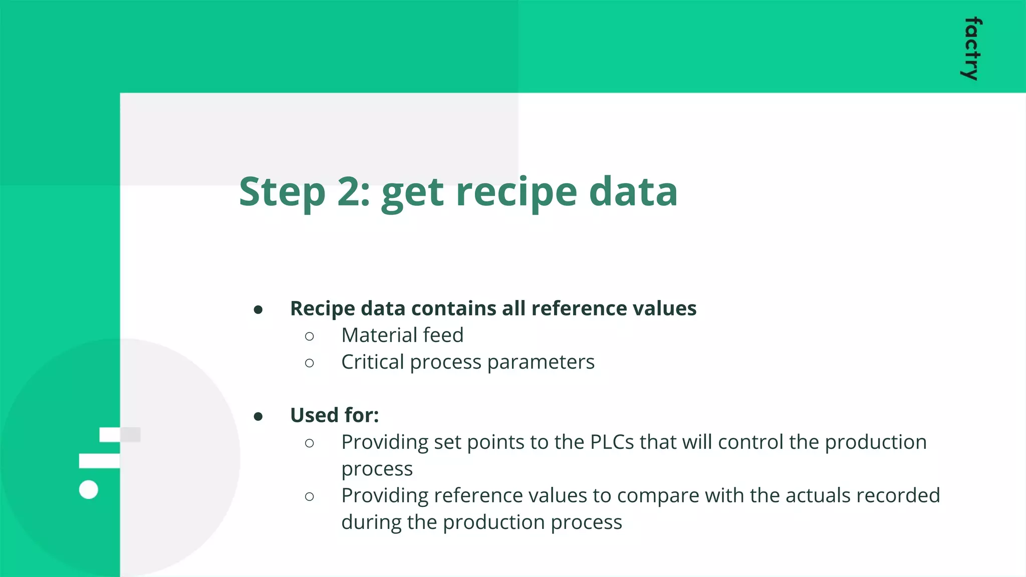 Step 2: get recipe data
● Recipe data contains all reference values
○ Material feed
○ Critical process parameters
● Used for:
○ Providing set points to the PLCs that will control the production
process
○ Providing reference values to compare with the actuals recorded
during the production process
 