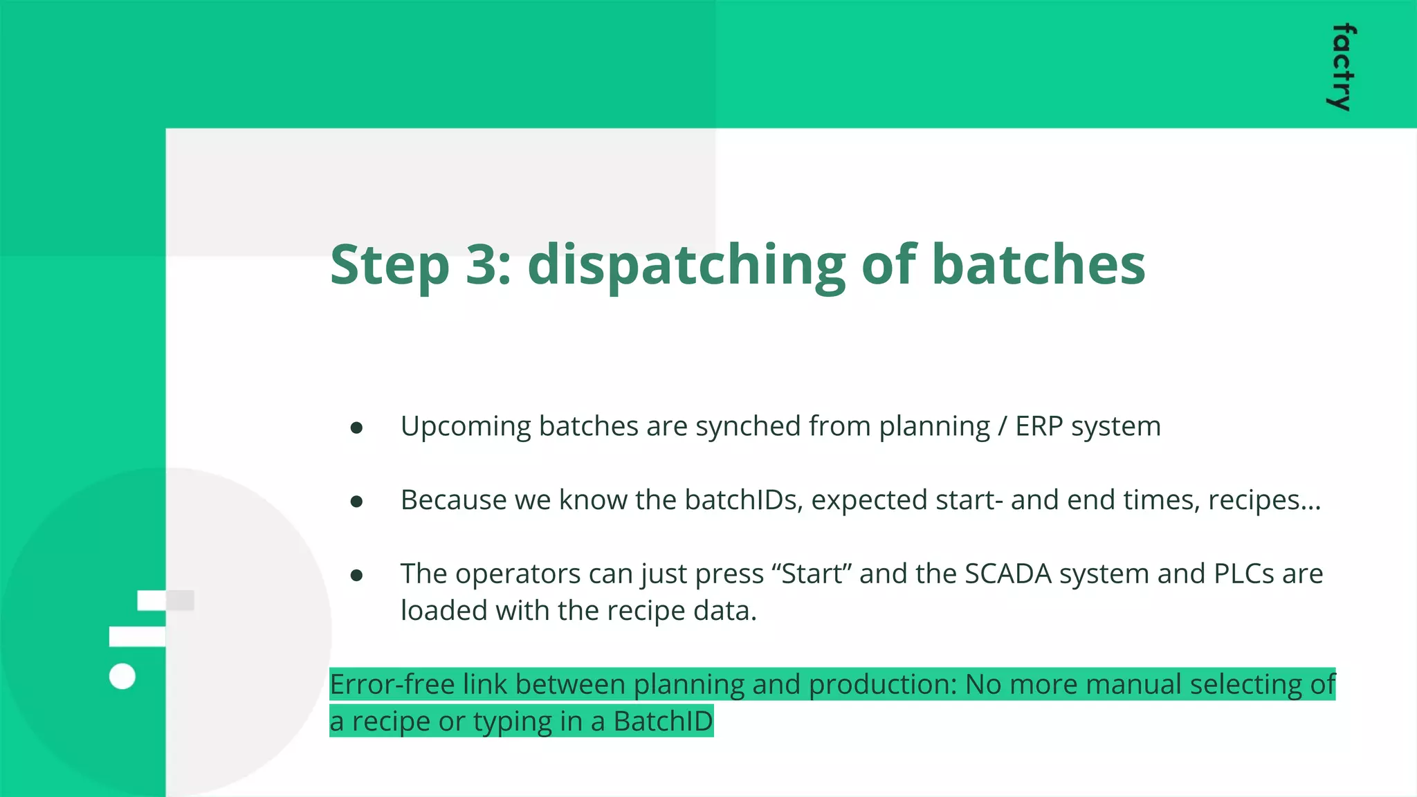 Step 3: dispatching of batches
● Upcoming batches are synched from planning / ERP system
● Because we know the batchIDs, expected start- and end times, recipes…
● The operators can just press “Start” and the SCADA system and PLCs are
loaded with the recipe data.
Error-free link between planning and production: No more manual selecting of
a recipe or typing in a BatchID
 