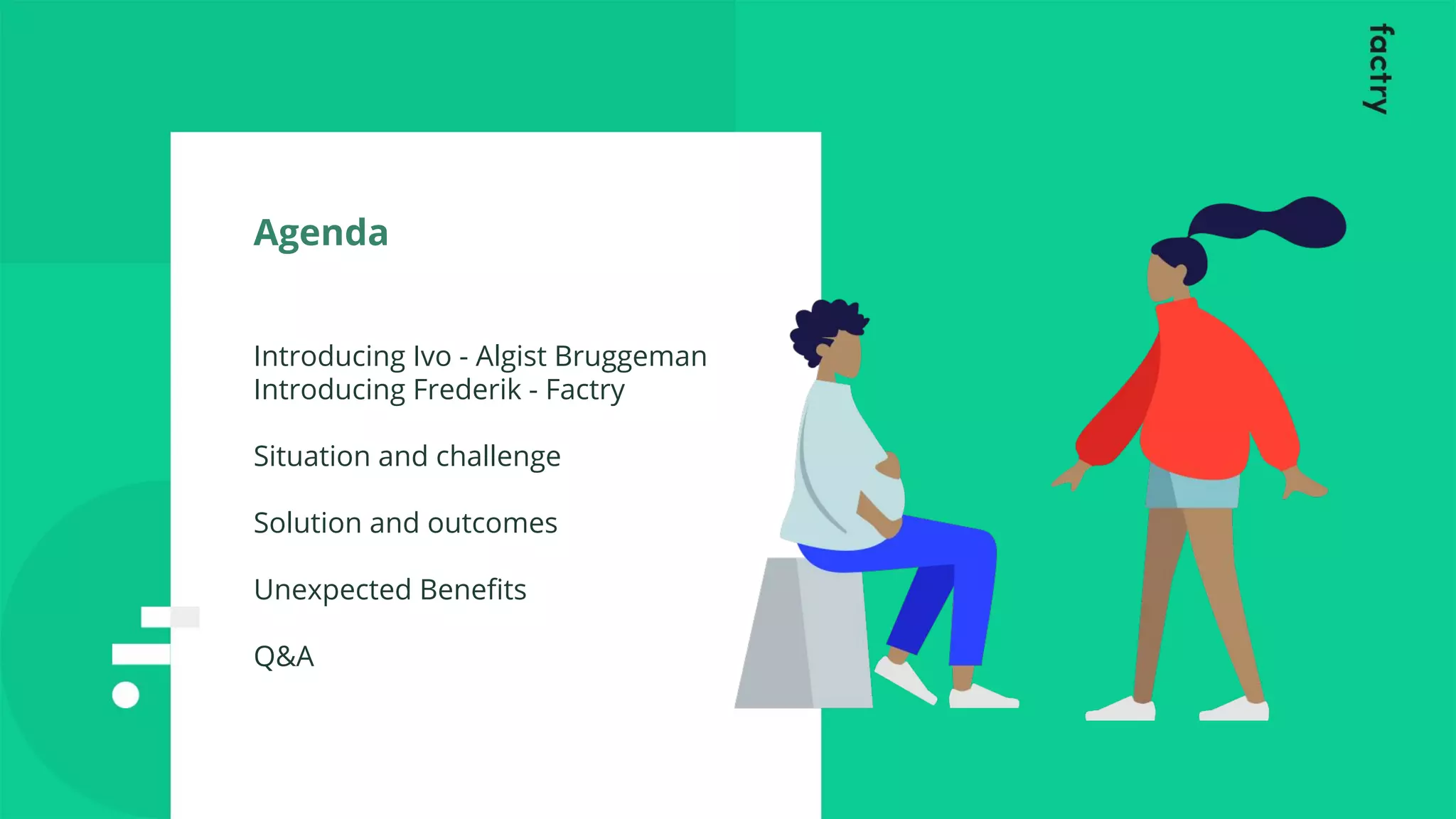 Agenda
Introducing Ivo - Algist Bruggeman
Introducing Frederik - Factry
Situation and challenge
Solution and outcomes
Unexpected Beneﬁts
Q&A
 