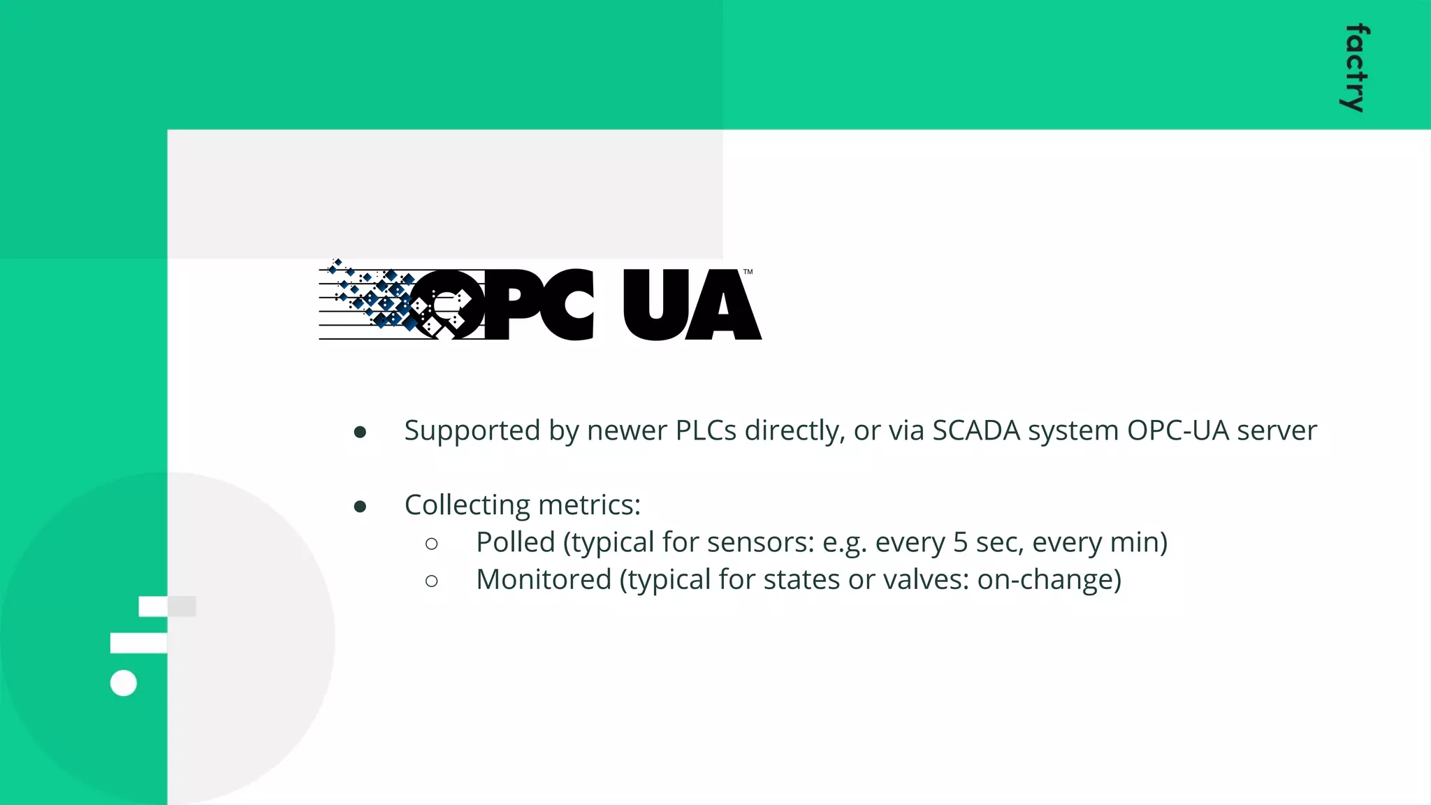 ● Supported by newer PLCs directly, or via SCADA system OPC-UA server
● Collecting metrics:
○ Polled (typical for sensors: e.g. every 5 sec, every min)
○ Monitored (typical for states or valves: on-change)
 