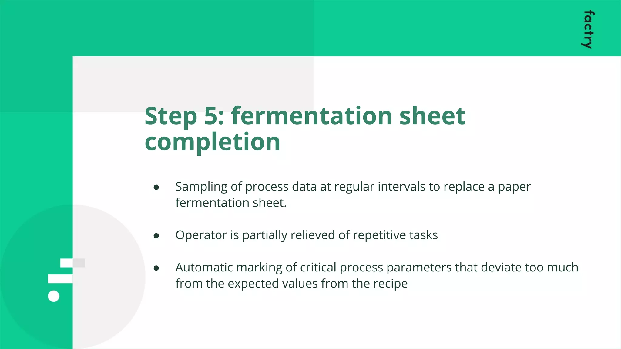 Step 5: fermentation sheet
completion
● Sampling of process data at regular intervals to replace a paper
fermentation sheet.
● Operator is partially relieved of repetitive tasks
● Automatic marking of critical process parameters that deviate too much
from the expected values from the recipe
 