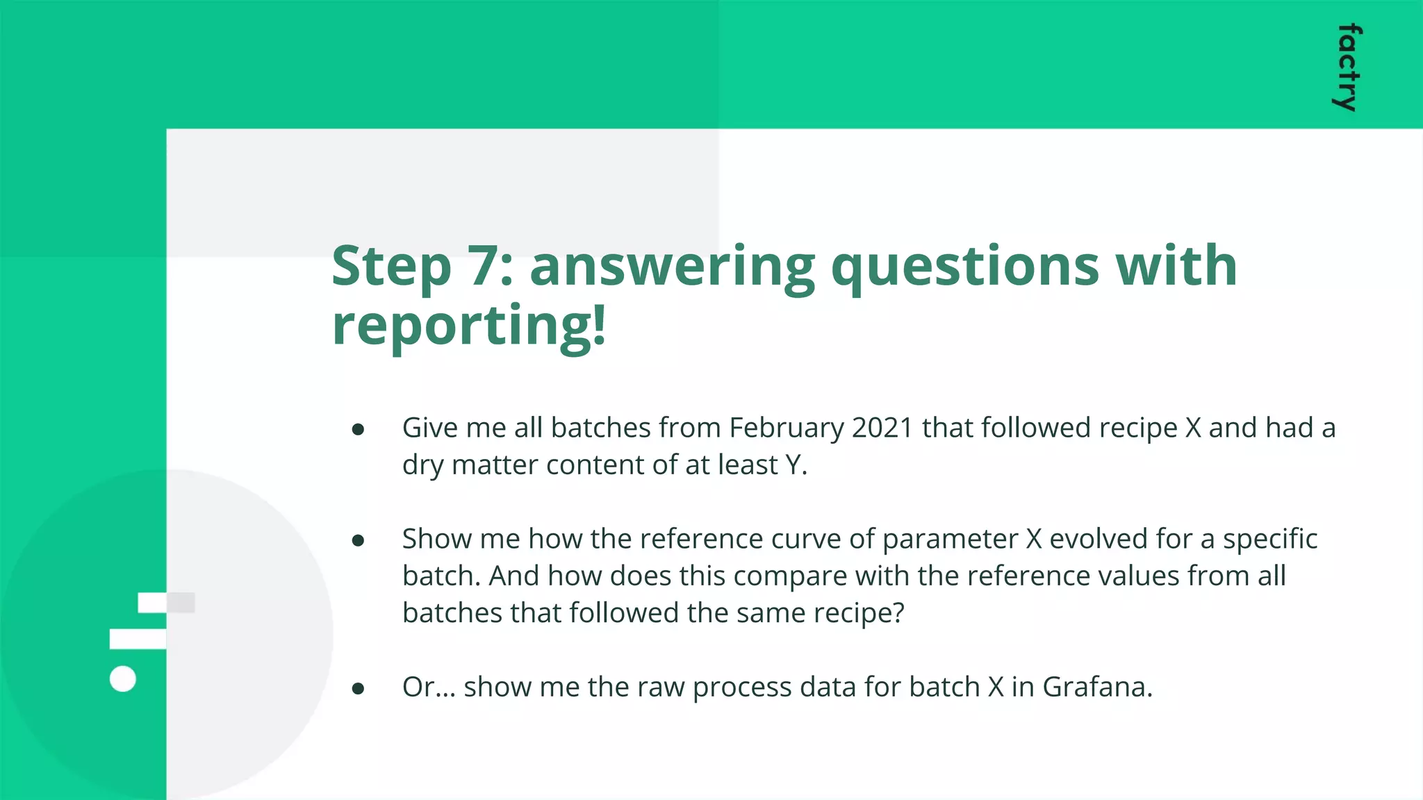 Step 7: answering questions with
reporting!
● Give me all batches from February 2021 that followed recipe X and had a
dry matter content of at least Y.
● Show me how the reference curve of parameter X evolved for a speciﬁc
batch. And how does this compare with the reference values from all
batches that followed the same recipe?
● Or… show me the raw process data for batch X in Grafana.
 