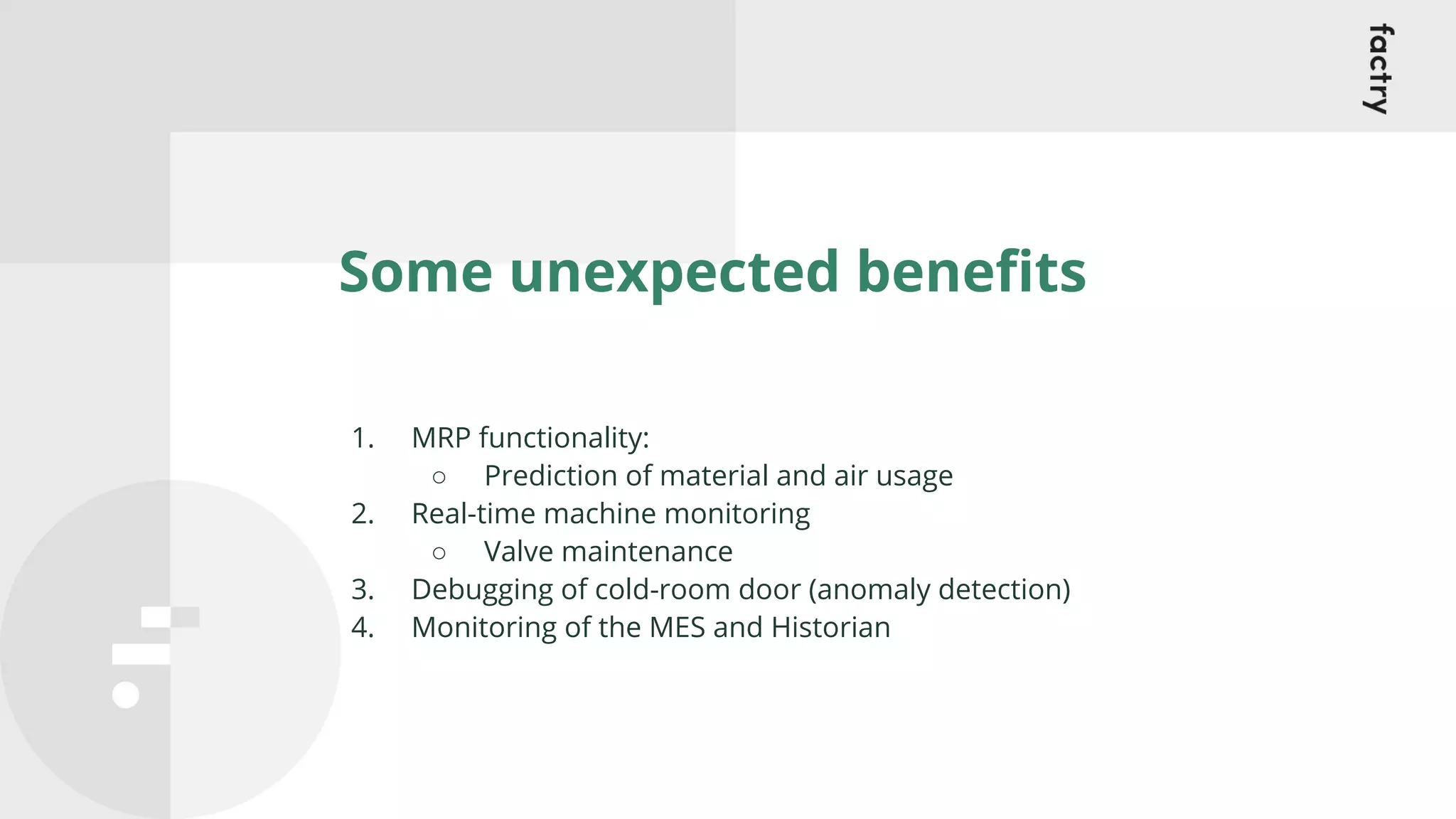 Some unexpected beneﬁts
1. MRP functionality:
○ Prediction of material and air usage
2. Real-time machine monitoring
○ Valve maintenance
3. Debugging of cold-room door (anomaly detection)
4. Monitoring of the MES and Historian
 