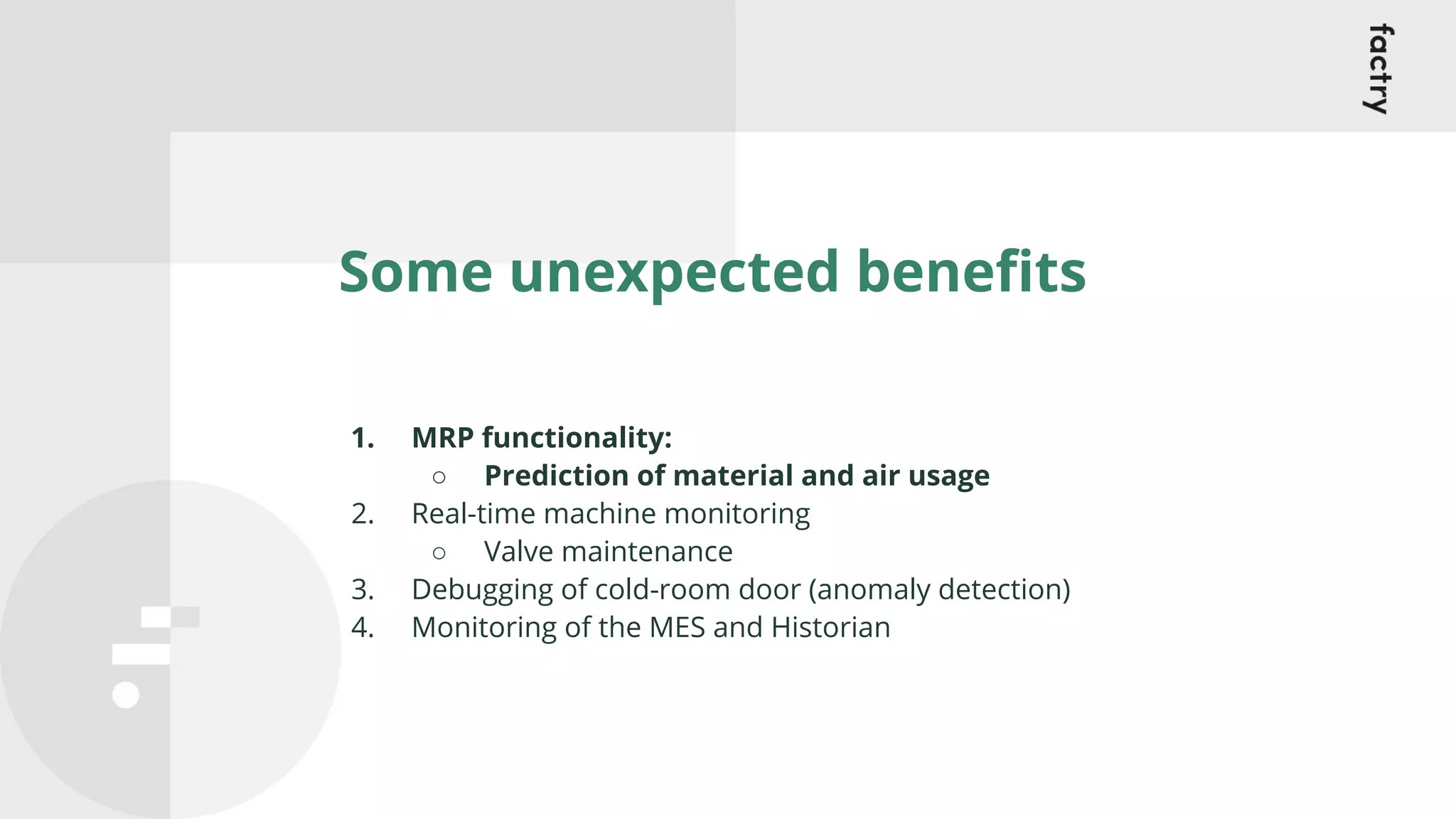 Some unexpected beneﬁts
1. MRP functionality:
○ Prediction of material and air usage
2. Real-time machine monitoring
○ Valve maintenance
3. Debugging of cold-room door (anomaly detection)
4. Monitoring of the MES and Historian
 