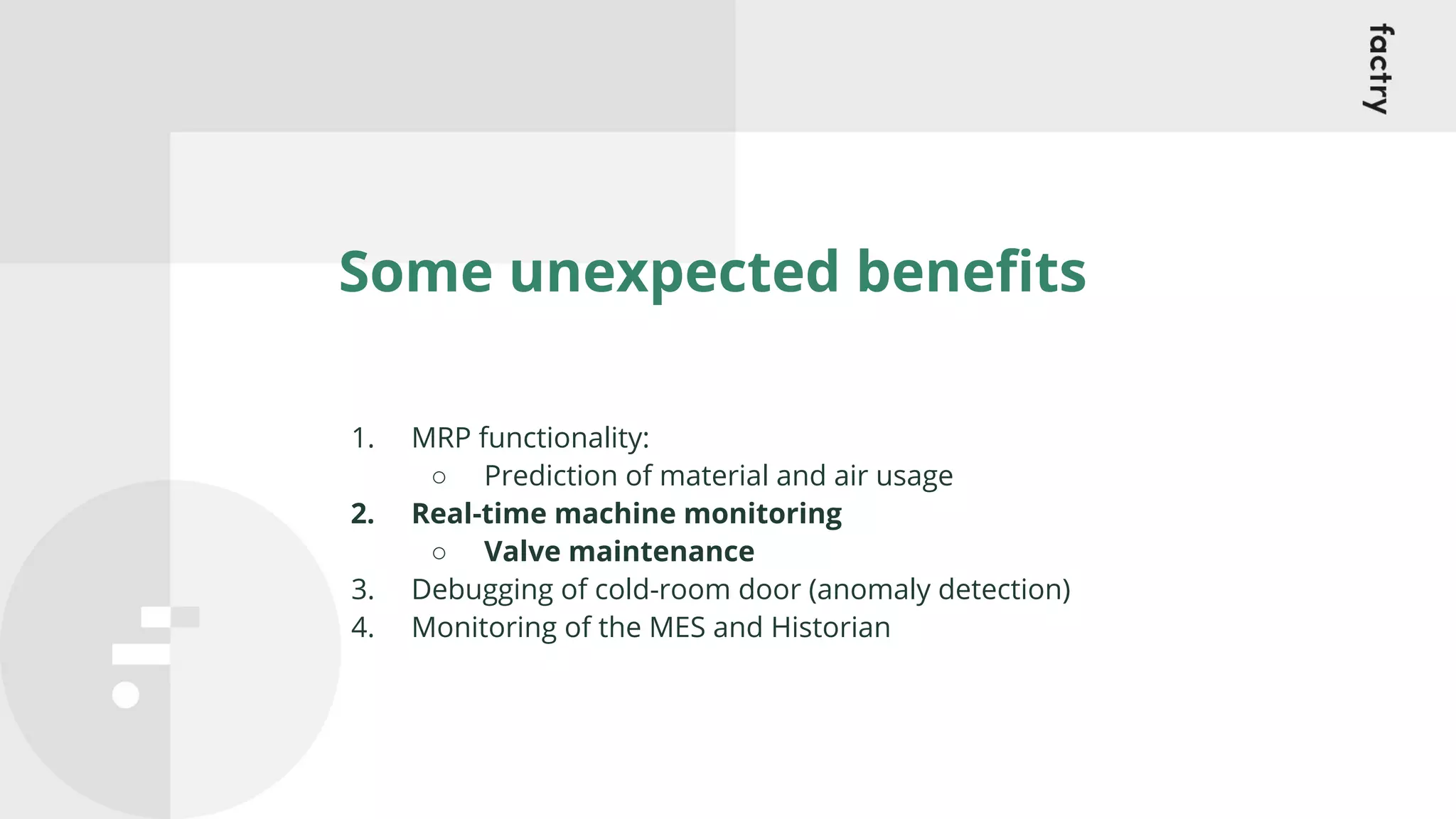 Some unexpected beneﬁts
1. MRP functionality:
○ Prediction of material and air usage
2. Real-time machine monitoring
○ Valve maintenance
3. Debugging of cold-room door (anomaly detection)
4. Monitoring of the MES and Historian
 
