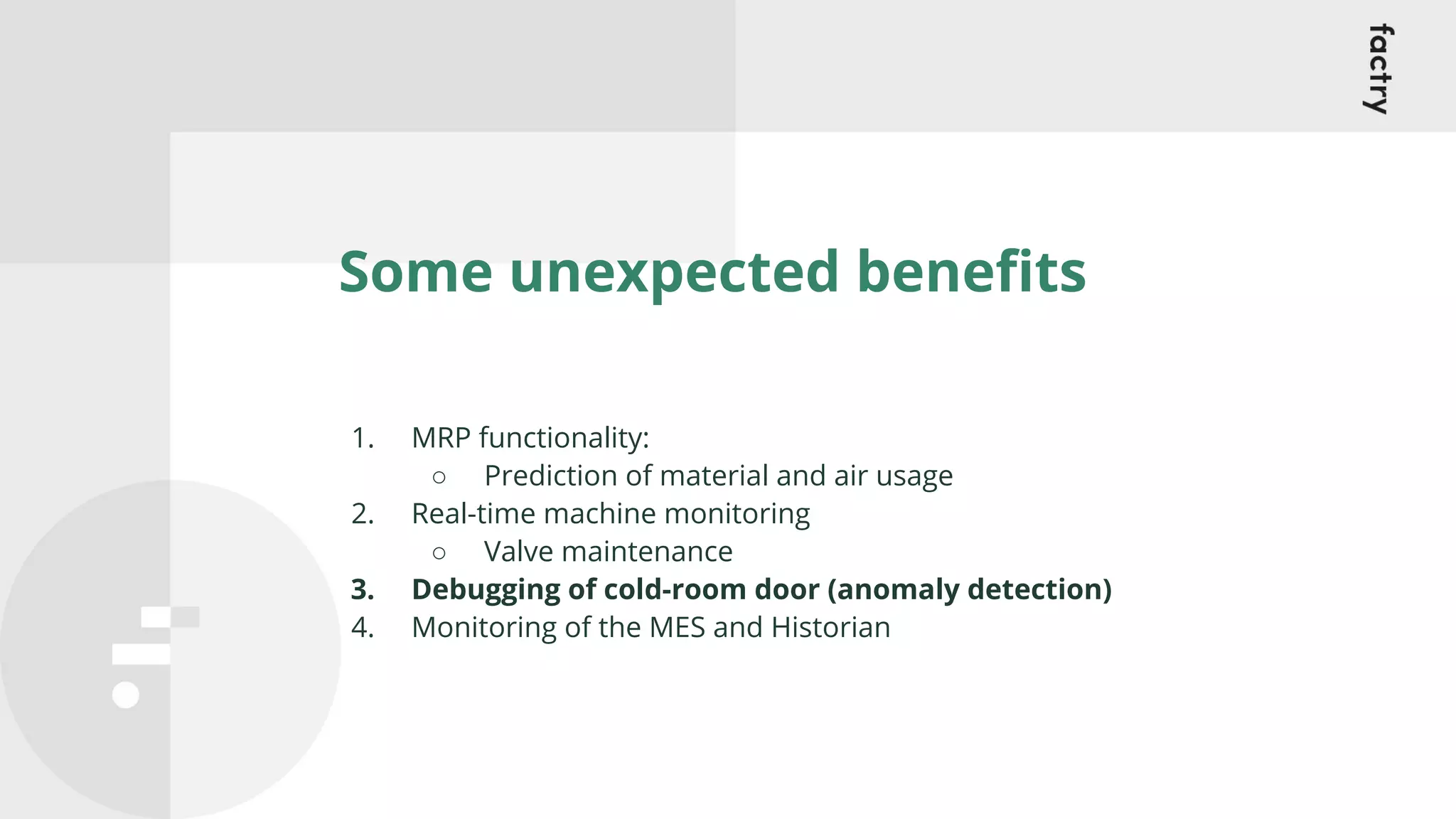 Some unexpected beneﬁts
1. MRP functionality:
○ Prediction of material and air usage
2. Real-time machine monitoring
○ Valve maintenance
3. Debugging of cold-room door (anomaly detection)
4. Monitoring of the MES and Historian
 