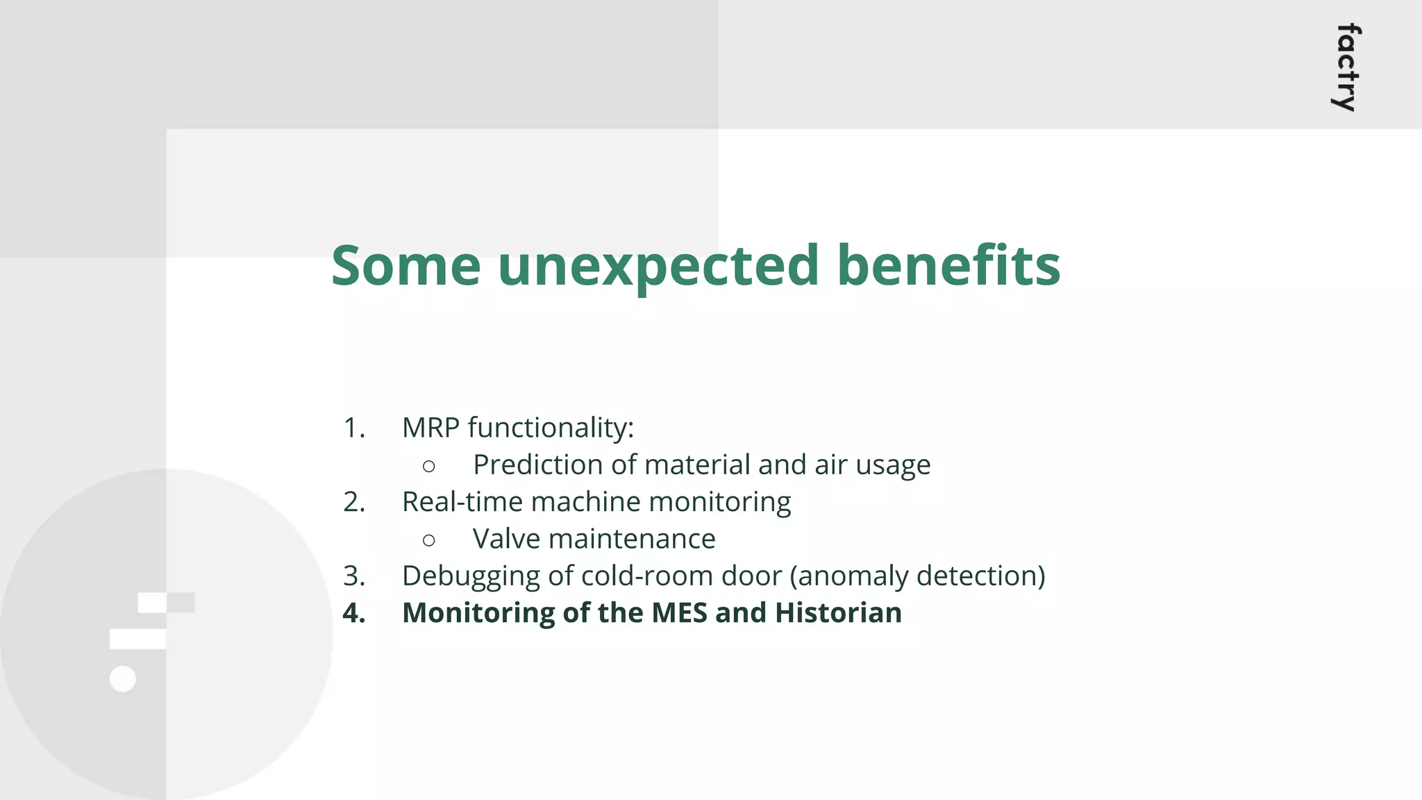 Some unexpected beneﬁts
1. MRP functionality:
○ Prediction of material and air usage
2. Real-time machine monitoring
○ Valve maintenance
3. Debugging of cold-room door (anomaly detection)
4. Monitoring of the MES and Historian
 
