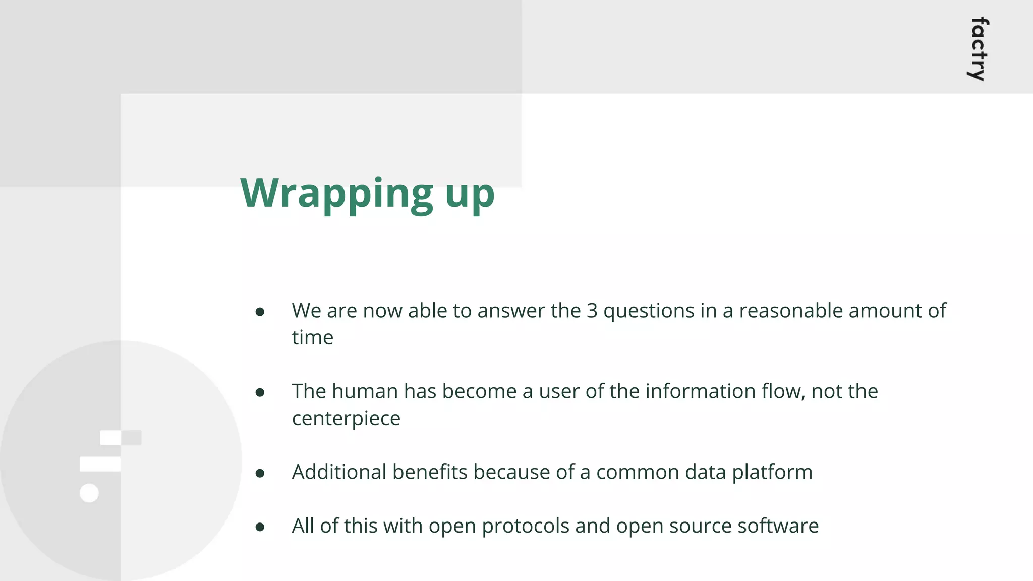 Wrapping up
● We are now able to answer the 3 questions in a reasonable amount of
time
● The human has become a user of the information ﬂow, not the
centerpiece
● Additional beneﬁts because of a common data platform
● All of this with open protocols and open source software
 