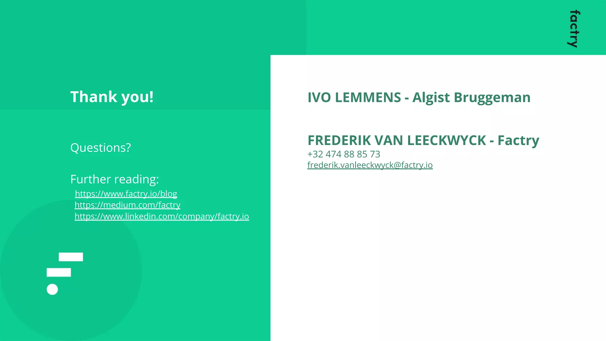 Thank you!
Questions?
Further reading:
https://www.factry.io/blog
https://medium.com/factry
https://www.linkedin.com/company/factry.io
IVO LEMMENS - Algist Bruggeman
FREDERIK VAN LEECKWYCK - Factry
+32 474 88 85 73
frederik.vanleeckwyck@factry.io
 