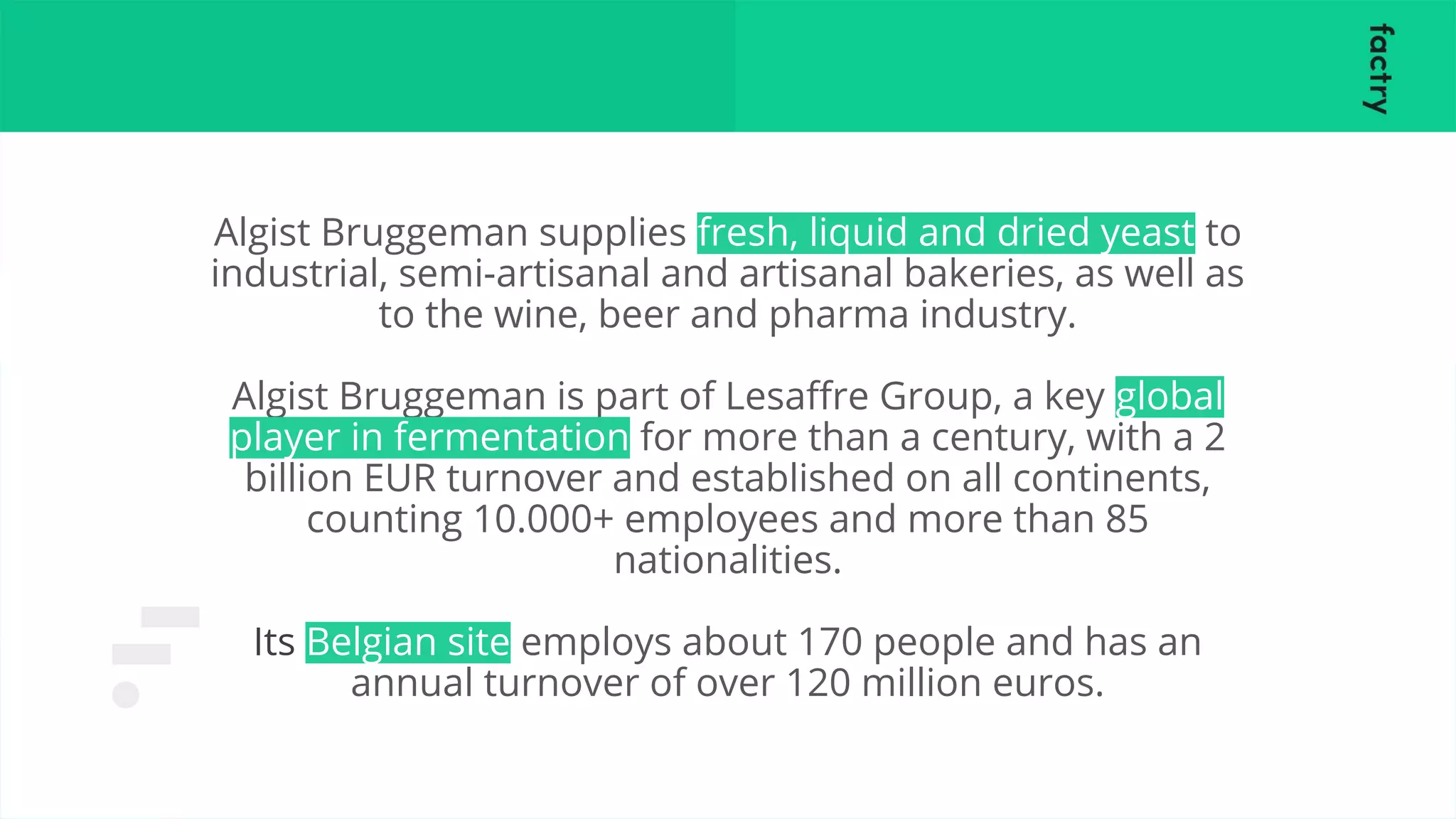 Algist Bruggeman supplies fresh, liquid and dried yeast to
industrial, semi-artisanal and artisanal bakeries, as well as
to the wine, beer and pharma industry.
Algist Bruggeman is part of Lesaﬀre Group, a key global
player in fermentation for more than a century, with a 2
billion EUR turnover and established on all continents,
counting 10.000+ employees and more than 85
nationalities.
Its Belgian site employs about 170 people and has an
annual turnover of over 120 million euros.
 