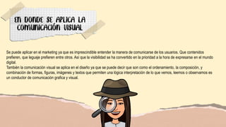 Se puede aplicar en el marketing ya que es imprescindible entender la manera de comunicarse de los usuarios. Que contenidos
prefieren, que leguaje prefieren entre otros. Así que la visibilidad se ha convertido en la prioridad a la hora de expresarse en el mundo
digital.
También la comunicación visual se aplica en el diseño ya que se puede decir que son como el ordenamiento, la composición, y
combinación de formas, figuras, imágenes y textos que permiten una lógica interpretación de lo que vemos, leemos o observamos es
un conductor de comunicación grafica y visual.
 