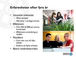 Erfarenheter efter fyra år
•  Utvecklat arbetssätt
–  Ökat samspel
–  Alla lever i vardagsrummet
•  Effektivare
–  Från 450 till 800 på samma
kontorsyta
–  Effektivare användning av
möbler
•  Flexiblare
–  Från mitt rum till allas
lokaler
–  Enklare att flytta enheter
•  Bättre medarbetarindex
 