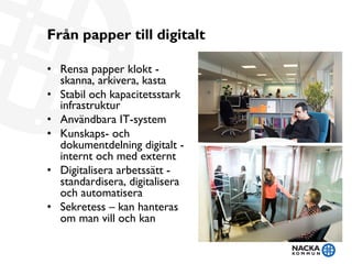 Från papper till digitalt
•  Rensa papper klokt -
skanna, arkivera, kasta
•  Stabil och kapacitetsstark
infrastruktur
•  Användbara IT-system
•  Kunskaps- och
dokumentdelning digitalt -
internt och med externt
•  Digitalisera arbetssätt -
standardisera, digitalisera
och automatisera
•  Sekretess – kan hanteras
om man vill och kan 
 