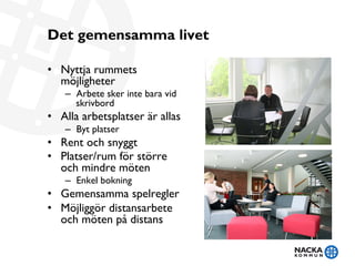 Det gemensamma livet
•  Nyttja rummets
möjligheter
–  Arbete sker inte bara vid
skrivbord
•  Alla arbetsplatser är allas
–  Byt platser
•  Rent och snyggt
•  Platser/rum för större
och mindre möten
–  Enkel bokning
•  Gemensamma spelregler
•  Möjliggör distansarbete
och möten på distans
 