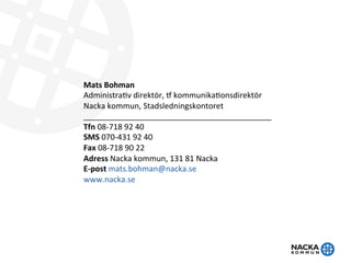 Mats	
  Bohman	
  	
  
Administra+v	
  direktör,	
  1	
  kommunika+onsdirektör	
  
Nacka	
  kommun,	
  Stadsledningskontoret	
  
___________________________________________	
  
Tfn	
  08-­‐718	
  92	
  40	
  
SMS	
  070-­‐431	
  92	
  40	
  
Fax	
  08-­‐718	
  90	
  22	
  
Adress	
  Nacka	
  kommun,	
  131	
  81	
  Nacka	
  
E-­‐post	
  mats.bohman@nacka.se	
  
www.nacka.se	
  
 