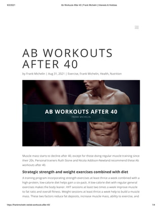 9/2/2021 Ab Workouts After 40 | Frank Michelin | Interests & Hobbies
https://frankmichelin.net/ab-workouts-after-40/ 1/4
AB WORKOUTS
AFTER 40
by Frank Michelin | Aug 31, 2021 | Exercise, Frank Michelin, Health, Nutrition
Muscle mass starts to decline after 40, except for those doing regular muscle training since
their 20s. Personal trainers Ruth Stone and Nicola Addison-Newland recommend these Ab
workouts after 40.
Strategic strength and weight exercises combined with diet
A training program incorporating strength exercises at least thrice a week combined with a
high-protein, low-calorie diet helps gain a six-pack. A low-calorie diet with regular general
exercises makes the body leaner. HIIT sessions at least two times a week improve muscle
to fat ratio and overall fitness. Weight sessions at least thrice a week help to build a muscle
mass. These two factors reduce fat deposits, increase muscle mass, ability to exercise, and
a
a
 