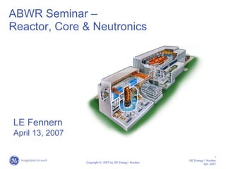 ABWR Seminar –
Reactor, Core & Neutronics




LE Fennern
April 13, 2007

                                                                             1
                                                           GE Energy / Nuclear
                 Copyright © 2007 by GE Energy / Nuclear
                                                                     Apr, 2007
 