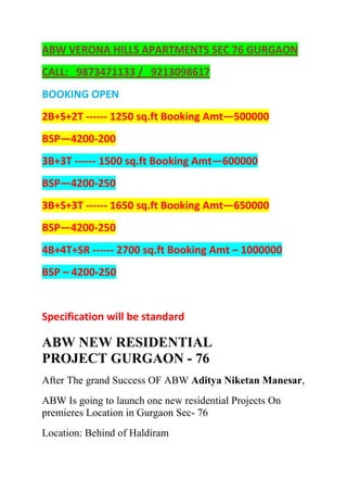 ABW VERONA HILLS APARTMENTS SEC 76 GURGAON<br />CALL:   9873471133 /   9213098617<br />BOOKING OPEN<br />2B+S+2T ------ 1250 sq.ft Booking Amt—500000<br />BSP—4200-200<br />3B+3T ------ 1500 sq.ft Booking Amt—600000<br />BSP—4200-250<br />3B+S+3T ------ 1650 sq.ft Booking Amt—650000<br />BSP—4200-250<br />4B+4T+SR ------ 2700 sq.ft Booking Amt – 1000000<br />BSP – 4200-250<br />Specification will be standard<br />ABW NEW RESIDENTIAL PROJECT GURGAON - 76<br />After The grand Success OF ABW Aditya Niketan Manesar,<br />ABW Is going to launch one new residential Projects On premieres Location in Gurgaon Sec- 76<br />Location: Behind of Haldiram<br />CONNECTIVITY<br />IFFCO CHOWK :7 mins. Drive<br />AIRPORT:15 mins. Drive<br />PROPOSED METRO:Walking Distance<br />STATION<br />Project Highlights<br />Well equipped club with swimming pool (separate pool for small children)State of art health club & banquet facility for social eventsDedicated visitor parking zoneSeparate senior citizen loungeVaastu friendly layout <br />PROPOSED PAYMENT PLAN<br />Booking Amount10% of BSPWithin 45 days of booking5% of BSPWithin 90 days of booking10% of BSPBalance as per construction linked plan<br />CALL:   9873471133 /   9213098617<br />Yahoo, Google, abw flats sec 76, abw verona hills flats, abw gurgaon flats, abw new launch in gurgaon, abw flats in gurgaon, <br />