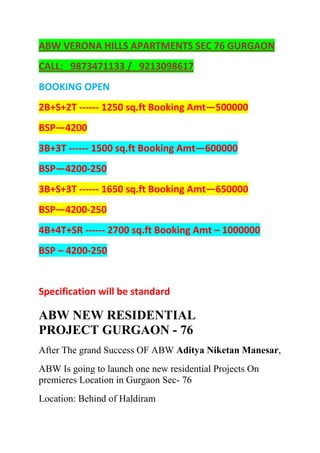 ABW VERONA HILLS APARTMENTS SEC 76 GURGAON<br />CALL:   9873471133 /   9213098617<br />BOOKING OPEN<br />2B+S+2T ------ 1250 sq.ft Booking Amt—500000<br />BSP—4200<br />3B+3T ------ 1500 sq.ft Booking Amt—600000<br />BSP—4200-250<br />3B+S+3T ------ 1650 sq.ft Booking Amt—650000<br />BSP—4200-250<br />4B+4T+SR ------ 2700 sq.ft Booking Amt – 1000000<br />BSP – 4200-250<br />Specification will be standard<br />ABW NEW RESIDENTIAL PROJECT GURGAON - 76<br />After The grand Success OF ABW Aditya Niketan Manesar,<br />ABW Is going to launch one new residential Projects On premieres Location in Gurgaon Sec- 76<br />Location: Behind of Haldiram<br />CONNECTIVITY<br />IFFCO CHOWK :7 mins. Drive<br />AIRPORT:15 mins. Drive<br />PROPOSED METRO:Walking Distance<br />STATION<br />Project Highlights<br />Well equipped club with swimming pool (separate pool for small children)State of art health club & banquet facility for social eventsDedicated visitor parking zoneSeparate senior citizen loungeVaastu friendly layout <br />PROPOSED PAYMENT PLAN<br />Booking Amount10% of BSPWithin 45 days of booking5% of BSPWithin 90 days of booking10% of BSPBalance as per construction linked plan<br />CALL:   9873471133 /   9213098617<br />Yahoo, Google, abw flats sec 76, abw verona hills flats, abw gurgaon flats, abw new launch in gurgaon, abw flats in gurgaon, abw floors sector 76, abw gurgaon project, abw project in gurgaon.<br />