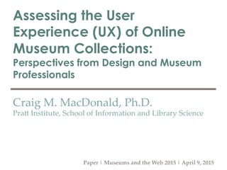 Assessing the User
Experience (UX) of Online
Museum Collections:
Perspectives from Design and Museum
Professionals
Craig  M.  MacDonald,  Ph.D.	
Pra3  Institute,  School  of  Information  and  Library  Science	
Paper  |  Museums  and  the  Web  2015  |  April  9,  2015	
 
