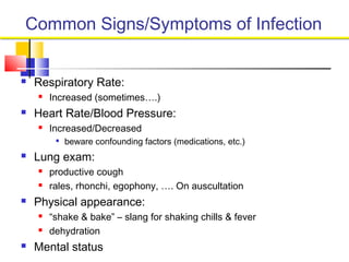 Common Signs/Symptoms of Infection
 Respiratory Rate:
 Increased (sometimes….)
 Heart Rate/Blood Pressure:
 Increased/Decreased

beware confounding factors (medications, etc.)
 Lung exam:
 productive cough
 rales, rhonchi, egophony, …. On auscultation
 Physical appearance:
 “shake & bake” – slang for shaking chills & fever
 dehydration
 Mental status
 