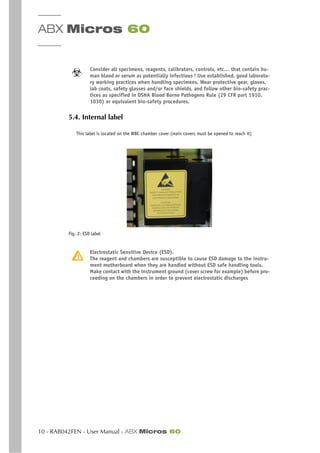 ABX Micros 60
10 - RAB042FEN - User Manual - ABX Micros 60
Consider all specimens, reagents, calibrators, controls, etc… that contain hu-
man blood or serum as potentially infectious ! Use established, good laborato-
ry working practices when handling specimens. Wear protective gear, gloves,
lab coats, safety glasses and/or face shields, and follow other bio-safety prac-
tices as specified in OSHA Blood Borne Pathogens Rule (29 CFR part 1910.
1030) or equivalent bio-safety procedures.
5.4. Internal label
This label is located on the WBC chamber cover (main covers must be opened to reach it)
Fig. 2: ESD label
Electrostatic Sensitive Device (ESD).
The reagent and chambers are susceptible to cause ESD damage to the instru-
ment motherboard when they are handled without ESD safe handling tools.
Make contact with the instrument ground (cover screw for example) before pro-
ceeding on the chambers in order to prevent electrostatic discharges
 