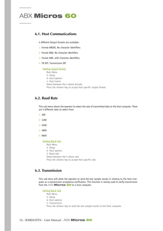 ABX Micros 60
16 - RAB042FEN - User Manual - ABX Micros 60
6.1. Host Communications
4 different Output formats are available:
1- Format ARGOS, No character identifiers
2- Format R&D, No character identifiers
3- Format ABX, with character identifiers
4- TR OFF, Transmission Off.
Setting output format
Main Menu
5- Setup
6- Host options
1- Host Comm.
Select between the 4 above formats
Press the «Enter» key to accept that specific output format.
6.2. Baud Rate
This sub-menu allows the operator to select the rate of transmitted data to the host computer. There
are 5 different rates to select from:
1- 300
2- 1200
3- 2400
4- 4800
5- 9600
Setting Baud rate
Main Menu
5- Setup
6- Host options
2- Baud rate.
Select between the 5 above rate
Press the «Enter» key to accept that specific rate.
6.3. Transmission
This sub-menu will allow the operator to send the last sample results in memory to the Host com-
puter as a transmission acceptance verification. This function is mainly used to verify transmission
from the ABX Micros 60 to a host computer.
Setting Baud rate
Main Menu
5- Setup
6- Host options
3- Transmission
Press the «Enter» key to send the last sample results to the Host computer.
 