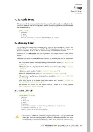 Setup
Barcode Setup
ABX Micros 60 - User Manual - RAB042FEN - 17
7. Barcode Setup
This sub-menu will allow the operator to select the types of Barcode labels to be read by the reader.
Turning the Checksum «ON» or «OFF» gives the operator this capability once the Barcode reader has
been installed correctly.
Setting Barcode
Main Menu
5- Setup
7- Barcode
Press the «Enter» key to access the CHECKSUM Yes or No sub-menu.
8. Memory Card
This menu will allow the operator to have the option of storing Patient samples on a Memory card
or having the Memory card function turned «Off». This Memory card option allows the operator to
store up to 60 patient results on the card if the instrument has a card reader installed.
Remember, the ABX Micros 60 will only hold the «last sample analyzed» in the Internal
memory.
The Memory Card option will allow the operator to perform the following tasks from the memory card:
◆It will allow the operator to turn the memory card function «On or Off» (“8.1. Memo On / Off
, page 18”)
◆Print a list of all the sample Identifications that have been stored on the card (“8.4. Print List
, page 19”)
◆Select one sample result to Print (“8.5. Reprint One result, page 20”)
◆Select all sample results to Print (“8.6. Reprint All Results (TR. ALL) , page 20”)
◆To select from a specific number of samples to be printed (“8.7. Reprint From / To (TR. FROM
TO) , page 21”)
◆The ability to erase all the samples stored and re-use the card if necessary (“8.8. Clear Card
(Erasing All Results from the Card) , page 21”
◆To transmit your results from the memory card to a printer or to a host computer
(“8.3. Transmission of Results , page 19”)
8.1. Memo On / Off
Turning Memo Card On/off
Main menu
5- Setup
7- Memo Card
1- Memo
Select either:
1- Memo-ON to enable the use of the Memory card for sample results storage
or 2- Memo-OFF to disable the card.
Press the «Enter» key to confirm the selection.
1- If you choose 1- MEMO-ON and are not using the memory card, a message «NO SMART
CARD» will appear on the display when you start a sample analysis cycle. You must
use a memory card when analyzing samples. If you do not want to use a memory card,
 