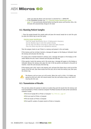 ABX Micros 60
18 - RAB042FEN - User Manual - ABX Micros 60
make sure that the Memo card sub-menu is selected for 2 - MEMO-OFF.
2- If the STANDARD ID Mode (see “4.7. Choosing sample identification mode ,
page 14”) was previously selected before turning the memo card function «On», the
ID mode will automatically change to US mode
8.2. Running Patient Samples
1- Place the sample beneath the sample probe and press the manual sample bar to start the cycle
(or press the «Start» key to start the cycle).
Entering sample identification
Enter the sample identification (Up to 13 Alphanumeric characters).
Use the «Number» keys to enter the numbers directly.
Use the «Up» and «Down» arrow keys to select each alpha character
Press the «Enter» key after each alphabetical selection.
Then the analyzer checks to see if there is a memory card present in the card reader.
If the memory card has not been inserted, a message will appear on the display as indicated: Insert
the memory card and press the Enter key.
If a wrong card is inserted instead of a memory card, a message will appear on the display as indi-
cated: Remove the card, insert a memord card and press the Enter key.
If the operator inserts the memory card in the wrong way, a message will appear on the display as
indicated: Remove the memory card, place the chip in the Up position and forward to the point of
insertion. Insert the card and press the Enter key.
If the memory card is full, insert a new memory card, and press the «Enter» key or print out all the
results of the full card, clear these results from the card, and re-insert the memory card, then press
the «Enter» key.
The Memory card can store up to 60 results. When the card is «Full», it is highly sug-
gested to print out «All» the stored results from the card before using a new card or
clearing the full card.
8.3. Transmission of Results
This sub-menu allows the operator to select as to where they want the results from the memory card
to be transmitted to. Printer or External computer? The Memo functions for both printer and external
computer include:
◆Print list of sample ID’s to Printer or Computer “8.4. Print List , page 19”
◆Print one result to Printer or Computer
◆Print all results to Printer or Computer
◆Print specific numbers of sample results to Printer or Computer.
 