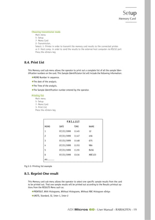 Setup
Memory Card
ABX Micros 60 - User Manual - RAB042FEN - 19
Choosing transmission mode
Main menu
5- Setup
7- Memo Card
2- Transmission.
Select: 1- Printer in order to transmit the memory card results to the connected printer
or 2- Host comp. in order to send the results to the external host computer via RS232 port
Press the «Enter» key
8.4. Print List
This Memory card sub-menu allows the operator to print out a complete list of all the sample Iden-
tification numbers on the card. This Sample Identifictaion list will include the following information:
◆MEMO Number in sequence.
◆The date of the analysis.
◆The Time of the analysis.
◆The Sample Identification number entered by the operator.
Printing list
Main menu
5- Setup
7- Memo Card
3- Print List
Press the «Enter» key
Fig.5-3: Printing list example
8.5. Reprint One result
This Memory card sub-menu allows the operator to select one specific sample results from the card
to be printed out. That one sample results will be printed out according to the Results printout op-
tions from the RESULTS Menu such as:
◆PRINTOUT, With Histograms, Without Histograms, Without RBC Histogram «Only»
◆UNITS, Standard, SI, Inter-1, Inter-2
P R T. L I S T
MEMO DATE TIME NAME
1 07/21/1999 11:45 12
2 07/21/1999 11:47 456
3 07/21/1999 11:48 675
4 07/21/1999 11:53 984
5 07/21/1999 11:55 R456
6 07/21/1999 13:34 ABC123
etc..........
 