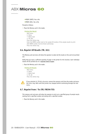 ABX Micros 60
20 - RAB042FEN - User Manual - ABX Micros 60
◆PRINT LIMITS, Yes or No
◆PRINT LMG’s, Yes or No
Proceed as follows:
1- Place the Memory card in the reader.
Printing One Result
Main menu
5- Setup
7- Memo Card
4- TR. One
Press the «Enter» key
Enter the MEMO number next to the sample ID number of the sample results to print
(the MEMO number must be known previously)
Press the «Enter» key
8.6. Reprint All Results (TR. ALL)
This Memory card sub-menu will allow the operator to select all the results on the card to be printed
out.
Verify that you have a sufficient quantity of paper in the printer for this function. Each individual
results will be printed out on a separate sheet of paper.
1- Place the Memory card in the reader.
Printing All Results
Main menu
5- Setup
7- Memo Card
5- TR. All
Press the «Enter» key
If you selected «5. TR ALL» by error, remove the memory card from the reader and press
the «Esc» key. Wait until the printer has stopped before continuing through the sub-
menu.
8.7. Reprint From / To (TR. FROM TO)
This memory card sub-menu will allow the operator to print out a specified group of sample results
starting from a specified number and ending with a specified number.
1- Place the Memory card in the reader.
 