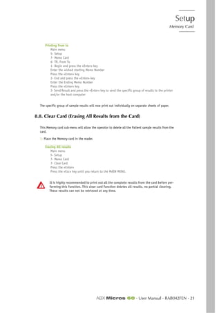 Setup
Memory Card
ABX Micros 60 - User Manual - RAB042FEN - 21
Printing from to
Main menu
5- Setup
7- Memo Card
6- TR. From To
1- Begin and press the «Enter» key
Enter the wished starting Memo Number
Press the «Enter» key
2- End and press the «Enter» key
Enter the Ending Memo Number
Press the «Enter» key
3- Send Result and press the «Enter» key to send the specific group of results to the printer
and/or the host computer
The specific group of sample results will now print out individually on separate sheets of paper.
8.8. Clear Card (Erasing All Results from the Card)
This Memory card sub-menu will allow the operator to delete all the Patient sample results from the
card.
1- Place the Memory card in the reader.
Erasing All results
Main menu
5- Setup
7- Memo Card
7- Clear Card
Press the «Enter»
Press the «Esc» key until you return to the MAIN MENU.
It is highly recommended to print out all the complete results from the card before per-
forming this function. This clear card function deletes all results, no partial clearing.
These results can not be retrieved at any time.
 