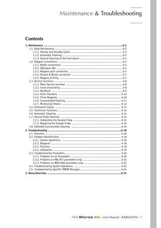 Maintenance & Troubleshooting
ABX Micros 60 - User Manual - RAB042FEN - 1
Section 6. Maintenance & Troubleshooting
Contents
1. Maintenance ..................................................................................................6-2
1.1. Daily Maintenance .................................................................................... 6-2
1.1.1. Startup and Standby Cycles ................................................................ 6-2
1.1.2. Automatic Cleaning ........................................................................... 6-2
1.1.3. General Cleaning of the Instrument ..................................................... 6-3
1.2. Reagent connections ................................................................................ 6-4
1.2.1. Bottle connections ........................................................................... 6-4
1.2.2. Alphalyse 360 .................................................................................. 6-4
1.2.3. Reagent pack connection ................................................................... 6-5
1.2.4. Diluent & Waste connection ............................................................... 6-7
1.2.5. Reagent priming ............................................................................... 6-7
1.3. Service Functions ..................................................................................... 6-8
1.3.1. Menu Service overview ...................................................................... 6-8
1.3.2. Cover dismantling ............................................................................. 6-8
1.3.3. Backflush ........................................................................................ 6-9
1.3.4. Drain Chambers .............................................................................. 6-10
1.3.5. Prime Reagents .............................................................................. 6-10
1.3.6. Concentrated Cleaning ..................................................................... 6-11
1.3.7. Mechanical Checks .......................................................................... 6-12
1.4. Instrument Cycles .................................................................................. 6-13
1.5. Technician Functions .............................................................................. 6-14
1.6. Automatic Cleaning ................................................................................ 6-14
1.7. Manual Probe Cleaning ............................................................................ 6-14
1.7.1. Unblocking the Sample Probe ........................................................... 6-15
1.7.2. Replacing the Sample Probe ............................................................. 6-16
1.8. Extended Concentrated Cleaning .............................................................. 6-16
2. Troubleshooting ...........................................................................................6-18
2.1. Overview ............................................................................................... 6-18
2.2. Problem Identification ............................................................................ 6-18
2.2.1. System Operations .......................................................................... 6-18
2.2.2. Reagents ....................................................................................... 6-18
2.2.3. Precision ....................................................................................... 6-19
2.2.4. Calibration .................................................................................... 6-19
2.3. Troubleshooting Parameters ..................................................................... 6-19
2.3.1. Problems on all Parameters .............................................................. 6-20
2.3.2. Problems on RBC/PLT parameters only ............................................... 6-21
2.3.3. Problems on WBC/HGB parameters only .............................................. 6-22
2.4. Troubleshooting System Operations .......................................................... 6-23
2.5. Troubleshooting Specific ERROR Messages .................................................. 6-24
3. Menu/Overview ............................................................................................6-25
 