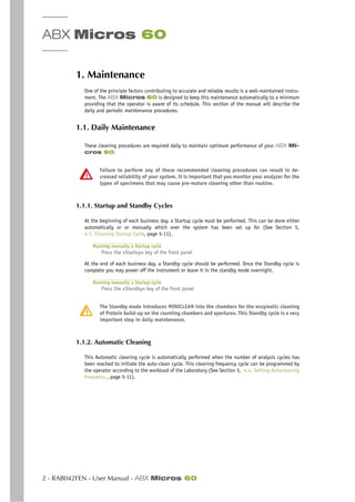 ABX Micros 60
2 - RAB042FEN - User Manual - ABX Micros 60
1. Maintenance
One of the principle factors contributing to accurate and reliable results is a well-maintained instru-
ment. The ABX Micros 60 is designed to keep this maintenance automatically to a minimum
providing that the operator is aware of its schedule. This section of the manual will describe the
daily and periodic maintenance procedures.
1.1. Daily Maintenance
These cleaning procedures are required daily to maintain optimum performance of your ABX Mi-
cros 60.
Failure to perform any of these recommended cleaning procedures can result in de-
creased reliability of your system. It is important that you monitor your analyzer for the
types of specimens that may cause pre-mature cleaning other than routine.
1.1.1. Startup and Standby Cycles
At the beginning of each business day, a Startup cycle must be performed. This can be done either
automatically or or manually which ever the system has been set up for (See Section 5,
4.3. Choosing Startup Cycle, page 5-11).
Running manually a Startup cycle
Press the «Startup» key of the front panel
At the end of each business day, a Standby cycle should be performed. Once the Standby cycle is
complete you may power off the instrument or leave it in the standby mode overnight.
Running manually a Startup cycle
Press the «Standby» key of the front panel
The Standby mode introduces MINICLEAN into the chambers for the enzymatic cleaning
of Protein build-up on the counting chambers and apertures. This Standby cycle is a very
important step in daily maintenance.
1.1.2. Automatic Cleaning
This Automatic cleaning cycle is automatically performed when the number of analysis cycles has
been reached to initiate the auto-clean cycle. This cleaning frequency cycle can be programmed by
the operator according to the workload of the Laboratory (See Section 5, 4.4. Setting Autocleaning
frequency , page 5-11).
 
