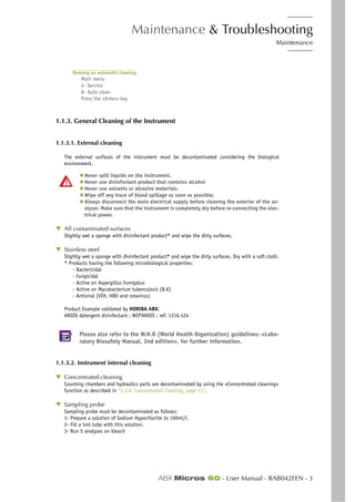 Maintenance & Troubleshooting
Maintenance
ABX Micros 60 - User Manual - RAB042FEN - 3
Running an automatic cleaning
Main menu
4- Service
8- Auto clean
Press the «Enter» key
1.1.3. General Cleaning of the Instrument
1.1.3.1. External cleaning
The external surfaces of the instrument must be decontaminated considering the biological
environment.
◆ Never spill liquids on the instrument.
◆ Never use disinfectant product that contains alcohol
◆ Never use solvants or abrasive materials.
◆ Wipe off any trace of blood spillage as soon as possible.
◆ Always disconnect the main electrical supply before cleaning the exterior of the an-
alyzer. Make sure that the instrument is completely dry before re-connecting the elec-
trical power.
▼ All contaminated surfaces
Slightly wet a sponge with disinfectant product* and wipe the dirty surfaces.
▼ Stainless steel
Slightly wet a sponge with disinfectant product* and wipe the dirty surfaces. Dry with a soft cloth.
* Products having the following microbiological properties:
- Bactericidal
- Fungicidal
- Active on Aspergillus fumigatus
- Active on Mycobacterium tuberculosis (B.K)
- Antiviral (VIH, HBV and rotavirus)
Product Example validated by HORIBA ABX:
ANIOS detergent disinfectant ; WIP’ANIOS ; ref: 1316.424
Please also refer to the W.H.O (World Health Organization) guidelines: «Labo-
ratory Biosafety Manual, 2nd edition», for further information.
1.1.3.2. Instrument internal cleaning
▼ Concentrated cleaning
Counting chambers and hydraulics parts are decontaminated by using the «Concentrated cleaning»
function as described in “1.3.6. Concentrated Cleaning, page 11”.
▼ Sampling probe
Sampling probe must be decontaminated as follows:
1- Prepare a solution of Sodium Hypochlorite to 100ml/l.
2- Fill a 5ml tube with this solution.
3- Run 5 analyses on bleach
 