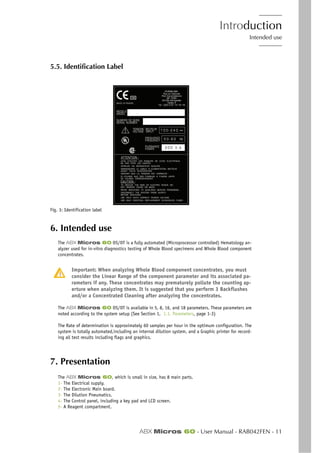 Introduction
Intended use
ABX Micros 60 - User Manual - RAB042FEN - 11
5.5. Identification Label
Fig. 3: Identification label
6. Intended use
The ABX Micros 60 OS/OT is a fully automated (Microprocessor controlled) Hematology an-
alyzer used for in-vitro diagnostics testing of Whole Blood specimens and Whole Blood component
concentrates.
Important: When analyzing Whole Blood component concentrates, you must
consider the Linear Range of the component parameter and its associated pa-
rameters if any. These concentrates may prematurely pollute the counting ap-
erture when analyzing them. It is suggested that you perform 3 Backflushes
and/or a Concentrated Cleaning after analyzing the concentrates.
The ABX Micros 60 OS/OT is available in 5, 8, 16, and 18 parameters. These parameters are
noted according to the system setup (See Section 1, 1.1. Parameters, page 1-3)
The Rate of determination is approximately 60 samples per hour in the optimum configuration. The
system is totally automated,including an internal dilution system, and a Graphic printer for record-
ing all test results including flags and graphics.
7. Presentation
The ABX Micros 60, which is small in size, has 8 main parts.
1- The Electrical supply.
2- The Electronic Main board.
3- The Dilution Pneumatics.
4- The Control panel, including a key pad and LCD screen.
5- A Reagent compartment.
 