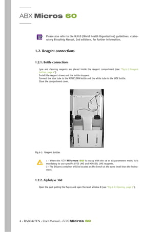 ABX Micros 60
4 - RAB042FEN - User Manual - ABX Micros 60
Please also refer to the W.H.O (World Health Organization) guidelines: «Labo-
ratory Biosafety Manual, 2nd edition», for further information.
1.2. Reagent connections
1.2.1. Bottle connections
Lyse and cleaning reagents are placed inside the reagent compartment (see “Fig.6-1: Reagent
bottles, page 4”).
Install the reagent straws and the bottle stoppers.
Connect the blue tube to the MINICLEAN bottle and the white tube to the LYSE bottle.
Close the compartment cover.
Fig.6-1: Reagent bottles
1 - When the ABX Micros 60 is set up with the 16 or 18 parameters mode, it is
mandatory to use specific LYSE LMG and MINIDIL LMG reagents.
2 - The Diluent container will be located on the bench at the same level than the instru-
ment.
1.2.2. Alphalyse 360
Open the pack pulling the flap A and open the level window B (see “Fig.6-2: Opening, page 5”).
 