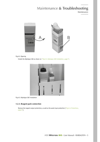 Maintenance & Troubleshooting
Maintenance
ABX Micros 60 - User Manual - RAB042FEN - 5
Fig.6-2: Opening
Install the Alphalyse 360 as shown on “Fig.6-3: Alphalyse 360 installation, page 5”.
Fig.6-3: Alphalyse 360 installation
1.2.3. Reagent pack connection
Remove the reagent output protections, as well as the waste input protection (“Fig.6-4: Protections,
page 6”).
A B
 