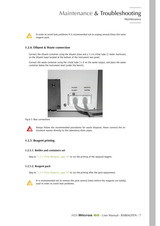 Maintenance & Troubleshooting
Maintenance
ABX Micros 60 - User Manual - RAB042FEN - 7
In order to avoid leak problems it is recommended not to unplug several times the same
reagent pack.
1.2.4. Diluent & Waste connection
Connect the diluent container using the diluent straw and a 3 x 6 cristal tube (1 meter maximum)
on the diluent input located at the bottom of the instrument rear panel.
Connect the waste container using the cristal tube 3 x 6 on the waste output, and place the waste
container below the instrument level (under the bench).
Fig.6-7: Rear connections
Always follow the recommended procedures for waste disposal. Never connect the in-
strument wastes directly to the laboratory drain pipes.
1.2.5. Reagent priming
1.2.5.1. Bottles and containers set
Step to “1.3.5. Prime Reagents, page 10” to run the priming of the replaced reagent.
1.2.5.2. Reagent pack
Step to “1.3.5. Prime Reagents, page 10” to run the priming after the pack replacement.
It is recommended not to remove the pack several times before the reagents are totally
used in order to avoid leak problems.
 