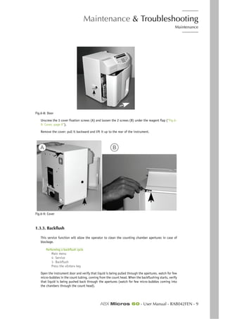 Maintenance & Troubleshooting
Maintenance
ABX Micros 60 - User Manual - RAB042FEN - 9
Fig.6-8: Door
Unscrew the 3 cover fixation screws (A) and loosen the 2 screws (B) under the reagent flap (“Fig.6-
9: Cover, page 9”).
Remove the cover: pull it backward and lift it up to the rear of the instrument.
Fig.6-9: Cover
1.3.3. Backflush
This service function will allow the operator to clean the counting chamber apertures in case of
blockage.
Performing a backflush cycle
Main menu
4- Service
1- Backflush
Press the «Enter» key
Open the instrument door and verify that liquid is being pulled through the apertures. watch for few
micro-bubbles in the count tubing, coming from the count head. When the backflushing starts, verify
that liquid is being pushed back through the apertures (watch for few micro-bubbles coming into
the chambers through the count head).
A B
 