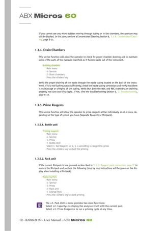 ABX Micros 60
10 - RAB042FEN - User Manual - ABX Micros 60
If you cannot see any micro-bubbles moving through tubing or in the chambers, the aperture may
still be blocked. In this case, perform a Concentrated Cleaning Section 6, 1.3.6. Concentrated Clean-
ing, page 6-11.
1.3.4. Drain Chambers
This service function will allow the operator to check for proper chamber draining and to maintain
some of the parts of the hydraulic manifold as it flushes waste out of the instrument.
Draining chambers
Main menu
4- Service
2- Drain chambers
Press the «Enter» key
Verify the proper draining of the waste through the waste tubing located on the back of the instru-
ment. if it is not flushing waste sufficiently, check the waste tubing connection and verify that there
is no blockage or crimping of the tubing. Verify that both the WBC and RBC chambers are draining
properly, not slow but fairly rapid. If not, view the troubleshooting Section 6, 2. Troubleshooting,
page 6-18.
1.3.5. Prime Reagents
This service function will allow the operator to prime reagents either individually or all at once, de-
pending on the type of system you have (Separate Reagents or Minipack).
1.3.5.1. Bottle unit
Priming reagents
Main menu
4- Service
3- Prime
1- Bottle Unit
Select 1- All Reagents or 2, 3, 4 according to reagent to prime
Press the «Enter» key to start the priming
1.3.5.2. Pack unit
If the current Minipack is low, proceed as described in “1.2.3. Reagent pack connection, page 5” to
replace the Minipack and perform the following (step by step instructions will be given on the dis-
play when installing a Minipack)
Replacing Pack
Main menu
4- Service
3- Prime
2- Pack unit
1- Change Pack
Press the «Enter» key to start priming
The «2- Pack Unit » menu provides two more functions:
Select «2- Capacity» to display the analyses # left with the current pack
Select «3- Prime Reagents» to run a priming cycle at any time.
 
