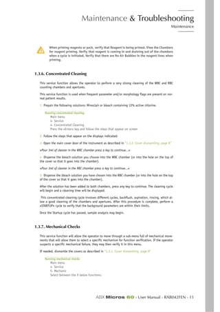 Maintenance & Troubleshooting
Maintenance
ABX Micros 60 - User Manual - RAB042FEN - 11
When priming reagents or pack, verify that Reagent is being primed. View the Chambers
for reagent priming. Verfiy that reagent is coming in and draining out of the chambers
when a cycle is initiated. Verify that there are No Air Bubbles in the reagent lines when
priming.
1.3.6. Concentrated Cleaning
This service function allows the operator to perform a very strong cleaning of the WBC and RBC
counting chambers and apertures.
This service function is used when frequent parameter and/or morphology flags are present on nor-
mal patient results.
1- Prepair the following solutions: Minoclair or bleach containing 12% active chlorine.
Running concentrated cleaning
Main menu
4- Service
4- Concentrated Cleaning
Press the «Enter» key and follow the steps that appear on screen
2- Follow the steps that appear on the displays indicated:
3- Open the main cover door of the instrument as described in “1.3.2. Cover dismantling, page 8”
«Pour 3ml of cleaner in the WBC chamber press a key to continue...»
4- Dispense the bleach solution you choose into the WBC chamber (or into the hole on the top of
the cover so that it goes into the chamber).
«Pour 3ml of cleaner in the RBC chamber press a key to continue...»
5- Dispense the bleach solution you have chosen into the RBC chamber (or into the hole on the top
of the cover so that it goes into the chamber).
After the solution has been added to both chambers, press any key to continue. The cleaning cycle
will begin and a cleaning time will be displayed.
This concentrated cleaning cycle involves different cycles, backflush, aspiration, rinsing, which al-
low a good cleaning of the chambers and apertures. After this procedure is complete, perform a
«STARTUP» cycle to verify that the background parameters are within their limits.
Once the Startup cycle has passed, sample analysis may begin.
1.3.7. Mechanical Checks
This service function will allow the operator to move through a sub-menu full of mechanical move-
ments that will allow them to select a specific mechanism for function verification. If the operator
suspects a specific mechanical failure, they may then verify it in this menu.
If needed, dismantle the covers as described in “1.3.2. Cover dismantling, page 8”
Running mechanical checks
Main menu
4- Service
5- Mechanic
Select between the 9 below functions:
 