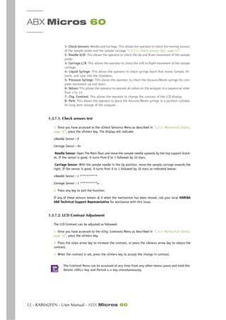 ABX Micros 60
12 - RAB042FEN - User Manual - ABX Micros 60
1- Check Sensors: Needle and Carriage. This allows the operator to check the homing sensors
of the sample probe and the sample carriage “1.3.7.1. Check sensors test, page 12”
2- Needle U/D: This allows the operator to check the Up and Down movement of the sample
probe.
3- Carriage L/R: This allows the operator to check the Left to Right movement of the sample
carriage.
4- Liquid Syringe: This allows the operator to check syringe block that moves Sample, Di-
luent, and Lyse into the chambers.
5- Pressure Syringe: This allows the operator to check the Vacuum/Waste syringe for com-
plete movement up and down.
6- Valves: This allows the operator to operate all valves on the analyzer in a sequencial order
from 1 to 13.
7- Chg. Contrast: This allows the operator to change the contrast of the LCD display.
8- Park: This allows the operator to place the Vacuum/Waste syringe in a position suitable
for long term storage of the analyzer.
1.3.7.1. Check sensors test
1- Once you have accessed to the «Check Sensors» Menu as described in “1.3.7. Mechanical Checks,
page 12”, press the «Enter» key. The display will indicate:
«Needle Sensor : 0
Carriage Sensor : 0»
Needle Sensor: Open The Main Door and move the sample needle upwards by the top support brack-
et. If the sensor is good, it turns from 0 to 1 followed by 10 stars.
Carriage Sensor: With the sample needle in the Up position, move the sample carriage towards the
right. If the sensor is good, it turns from 0 to 1 followed by 10 stars as indicated below:
«Needle Sensor : 1 **********
Carriage Sensor : 1 **********»
2- Press any key to exit the function.
If any of these sensors remain at 0 when the mechanism has been moved, call your local HORIBA
ABX Technical Support Representative for assistance with this issue.
1.3.7.2. LCD Contrast Adjustment
The LCD Contrast can be adjusted as followed:
1- Once you have accessed to the «Chg. Contrast» Menu as described in “1.3.7. Mechanical Checks,
page 12”, press the «Enter» key.
2- Press the «Up» arrow key to increase the contrast, or press the «Down» arrow key to reduce the
contrast.
3- When the contrast is set, press the «Enter» key to accept the change in contrast.
The Contrast Menu can be accessed at any time from any other menu: press and hold the
Delete «DEL» key and Period «.» key simultaneously.
 