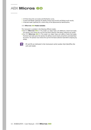 ABX Micros 60
12 - RAB042FEN - User Manual - ABX Micros 60
6- A Printer that prints out results and Distribution curves.
7- A Smart Card Reader (optional) for Quality Control result records and Patient result records.
8- A Barcode reader (optional) for a direct entry of the Alphanumerical identifications.
ABX Micros 60 Models Available:
This instrument is available in the following different models:
◆ TheABX Micros 60-OT: This model is an «Open Tube» unit «Without» a Smart Card reader.
The operator must remove the cap from the blood collection tube before analyzing any sample.
◆ The ABX Micros 60-OS: This model is an «Open Tube» unit «With» a Smart Card reader.
The Smart Card reader gives the operator the ability to record results and perform automated Qual-
ity Control. The operator must remove the cap from the blood collection tube before analyzing any
sample.
OT and OS are indicated in the instrument serial number that identifies the
unit and model.
 