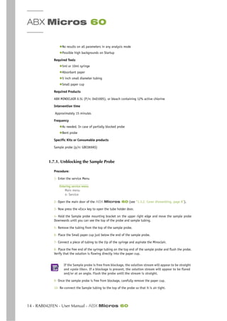 ABX Micros 60
14 - RAB042FEN - User Manual - ABX Micros 60
◆No results on all parameters in any analysis mode
◆Possible high backgrounds on Startup
Required Tools
◆5ml or 10ml syringe
◆Absorbant paper
◆5 inch small diameter tubing
◆Small paper cup
Required Products
ABX MINOCLAIR 0.5L (P/n: 0401005), or bleach containing 12% active chlorine
Intervention time
Approximately 15 minutes
Frequency
◆As needed. In case of partially blocked probe
◆Bent probe
Specific Kits or Consumable products
Sample probe (p/n: GBC069AS)
1.7.1. Unblocking the Sample Probe
Procedure:
1- Enter the service Menu
Entering service menu
Main menu
4- Service
2- Open the main door of the ABX Micros 60 (see “1.3.2. Cover dismantling, page 8”).
3- Now press the «Esc» key to open the tube holder door.
4- Hold the Sample probe mounting bracket on the upper right edge and move the sample probe
Downwards until you can see the top of the probe and sample tubing.
5- Remove the tubing from the top of the sample probe.
6- Place the Small paper cup just below the end of the sample probe.
7- Connect a piece of tubing to the tip of the syringe and aspirate the Minoclair.
8- Place the free end of the syringe tubing on the top end of the sample probe and flush the probe.
Verify that the solution is flowing directly into the paper cup.
If the Sample probe is free from blockage, the solution stream will appear to be straight
and «pole like». If a blockage is present, the solution stream will appear to be flared
and/or at an angle. Flush the probe until the stream is straight.
9- Once the sample probe is free from blockage, carefully remove the paper cup.
10- Re-connect the Sample tubing to the top of the probe so that it is air tight.
 