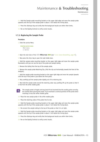 Maintenance & Troubleshooting
Maintenance
ABX Micros 60 - User Manual - RAB042FEN - 15
11- Hold the Sample probe mounting bracket on the upper right edge and move the sample probe
upwards until the tip of the sample probe is about 1 inch below the rinsing block.
12- Press the «Startup» key and verify that the background results are within their limits.
13- Re-run the Quality Controls to verify correct results.
1.7.2. Replacing the Sample Probe
Procedure:
1- Enter the service Menu
Entering service menu
Main menu
4- Service
2- Open the main door of the ABX Micros 60 (see “1.3.2. Cover dismantling, page 8”).
3- Now press the «Esc» key to open the tube holder door.
4- Hold the sample probe mounting bracket on the upper right edge and move the sample probe
Downwards until you can see the top of the probe and sample tubing.
5- Remove the tubing from the top of the sample probe.
6- Remove the sample probe Retaining Clip. (Pull the clip out horizontally towards the front of the
analyzer).
7- Hold the sample probe mounting bracket on the upper right edge and move the sample Upwards
until the top of the probe is just below the front panel.
8- Very carefully pull the sample probe slightly out of its retaining slot.
9- Now hold the sample probe around the retaining collar very carefully lift up the probe so that it
is free from the white needle guide.
The sample probe is fragile and may bend if not inserted into the needle guide correctly.
Be carefull when placing the probe. Try to maintain a vertical position of the probe when
inserting it into the white needle guide.
10- Place the new sample probe in the white needle guide.
11- Place the retaining collar of the probe into its slot.
12- Hold the Sample probe mounting bracket on the upper right edge and move the sample probe
upwards until the tip of the sample probe is about 1 inch below the rinsing block.
13- Re-connect the sample tubing to the top of the probe so that it is air tight.
14- Hold the Sample probe mounting bracket on the upper right edge and move the sample probe
upwards until the tip of the sample probe is about 1 inch below the rinsing block.
15- Press the «Startup» key and verify that the background results are within their limits.
16- Re-run the Quality Controls to verify correct results.
 