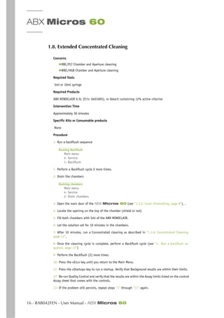 ABX Micros 60
16 - RAB042FEN - User Manual - ABX Micros 60
1.8. Extended Concentrated Cleaning
Concerns
◆RBC/PLT Chamber and Aperture cleaning
◆WBC/HGB Chamber and Aperture cleaning
Required Tools
5ml or 10ml syringe
Required Products
ABX MINOCLAIR 0.5L (P/n: 0401005), or bleach containing 12% active chlorine
Intervention Time
Approximately 30 minutes
Specific Kits or Consumable products
None
Procedure
1- Run a backflush sequence
Running Backflush
Main menu
4- Service
1- Backflush
1- Perform a Backflush cycle 2 more times.
2- Drain the chambers
Draining chambers
Main menu
4- Service
2- Drain chambers
3- Open the main door of the ABX Micros 60 (see “1.3.2. Cover dismantling, page 8”). .
4- Locate the opening on the top of the chamber (shield or not)
5- Fill both chambers with 5ml of the ABX MINOCLAIR.
6- Let the solution set for 10 minutes in the chambers.
7- After 10 minutes, run a Concentrated cleaning as described in “1.3.6. Concentrated Cleaning,
page 11”.
8- Once the cleaning cycle is complete, perform a Backflush cycle (see “1- Run a backflush se-
quence, page 17”)
9- Perform the Backflush (2) more times.
10- Press the «Esc» key until you return to the Main Menu.
11- Press the «Startup» key to run a startup. Verify that Background results are within their limits.
12- Re-run Quality Control and verify that the results are within the Assay limits listed on the control
Assay sheet that comes with the controls.
13- If the problem still persists, repeat steps ”1” through ”11” again.
 