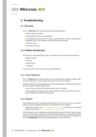 ABX Micros 60
18 - RAB042FEN - User Manual - ABX Micros 60
2. Troubleshooting
2.1. Overview
Your ABX Micros 60 may occasionally require troubleshooting if:
◆System operations are faulty.
◆ The Background count is unacceptably high.
◆ Your Quality Control values are out-of-range, or patient results are suspicious, e.g.(consistent-
ly high RBC counts, or the inability to verify results by manual methods).
◆ Precision is poor.
◆ Calibration is drifting.
2.2. Problem Identification
The first step in any troubleshooting session is to identify the source of the system malfunction.
◆System operation
◆ Precision
◆ Quality Control
◆ Calibration
These steps hould be carried out in sequence as described below
2.2.1. System Operations
The ABX Micros 60 software identifies most of the mechanical or hydraulic problems. A Me-
chanical problem gives an alarm message and stops the current cycle in progress.
A hydraulic problem can be noted by parameter and/or morphology flags. The Waste sensor also gives
an error message if a hydraulic problem exists.
◆If this is the case, Power OFF then ON the system, and run a Startup.
◆If the problem persists during or after startup, identify the source of the malfunction and ini-
tiate the appropriate troubleshooting procedures.
2.2.2. Reagents
If your Background count is unacceptable, Quality Control values are out-of-range, or your patient
results are suspicious, Reagent deterioration or contamination may be suspected.
◆Replace your reagents (see “1.2. Reagent connections, page 4”) and perform a Concentrated
Cleaning procedure (see “1.3.6. Concentrated Cleaning, page 11”).
If the background count is acceptable, but the Quality Control values are still out-of-range or patient
results are still suspicious, continue with the indentification procedure. If replacing the reagents
performing a concentrated cleaning procedure does not correct the background count problem, call
your local HORIBA ABX Technical Support Representative for further instructions.
 