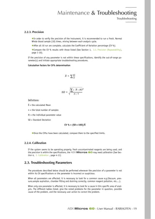 Maintenance & Troubleshooting
Troubleshooting
ABX Micros 60 - User Manual - RAB042FEN - 19
2.2.3. Precision
◆In order to verify the precision of the instrument, it is recommended to run a Fresh, Normal
Whole blood sample (10) times, mixing between each analysis cycle.
◆After all 10 run are complete, calculate the Coefficient of Variation percentage (CV %).
◆Compare the CV % results with those listed (See Section 1, 3.3. Precision (Repeatability),
page 1-10).
If the precision of any parameter is not within these specifications, identify the out-of-range pa-
rameter(s) and initiate appropriate troubleshooting procedures.
Calculation factors for CV% determination
Definitions:
X = the calculated Mean
n = the total number of samples
Xi = the individual parameter value
SD = Standard Deviation
CV % = (SD x 100)/X
◆Once the CV%s have been calculated, compare them to the specified limits.
2.2.4. Calibration
If the system seems to be operating properly, fresh uncontaminated reagents are being used, and
the precision is within the specifications, the ABX Micros 60 may need calibration (See Sec-
tion 4, 2. Calibration , page 4-11)
2.3. Troubleshooting Parameters
The procedures described below should be performed whenever the precision of a parameter is not
within its CV specifications or the parameter is incorrect or suspicious.
When all parameters are affected, it is necessary to look for a common cause e.g.(Vacuum, pres-
sure,sample aspiration, chamber filling and draining correctly, common reagent pollution, etc....).
When only one parameter is affected, it is necessary to look for a cause in this specific area of anal-
ysis. The different tables listed, give the noted problems for the parameter in question, possible
cause of the problem, and the necessary user action to correct the problem.
X
xi
n
----∑=
SD
X Xi–〈 〉2
∑
n 1–
------------------------------=
 